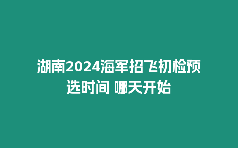 湖南2024海軍招飛初檢預選時間 哪天開始