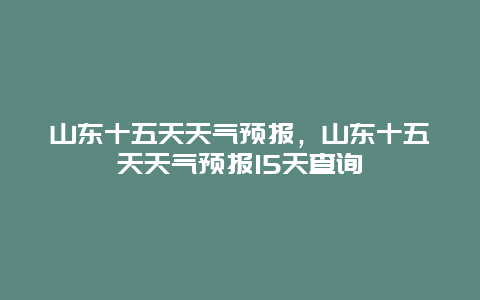 山東十五天天氣預報，山東十五天天氣預報15天查詢