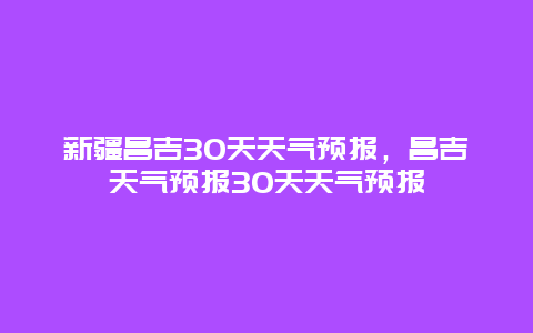 新疆昌吉30天天氣預報，昌吉天氣預報30天天氣預報