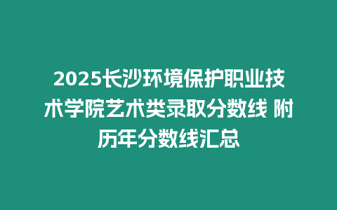 2025長沙環境保護職業技術學院藝術類錄取分數線 附歷年分數線匯總