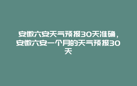 安徽六安天氣預報30天準確，安徽六安一個月的天氣預報30天