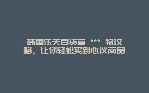 韓國樂天百貨官 *** 物攻略，讓你輕松買到心儀商品