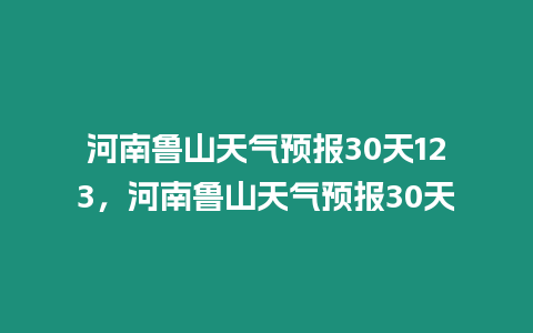 河南魯山天氣預(yù)報(bào)30天123，河南魯山天氣預(yù)報(bào)30天