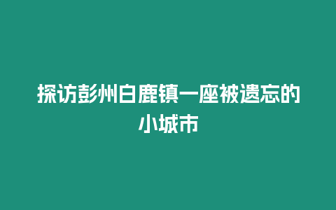 探訪彭州白鹿鎮一座被遺忘的小城市