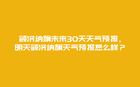 額濟納旗未來30天天氣預報，明天額濟納旗天氣預報怎么樣？