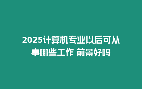 2025計算機專業以后可從事哪些工作 前景好嗎