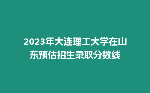 2023年大連理工大學在山東預估招生錄取分數線