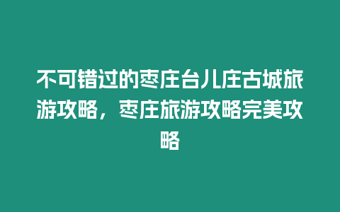 不可錯過的棗莊臺兒莊古城旅游攻略，棗莊旅游攻略完美攻略