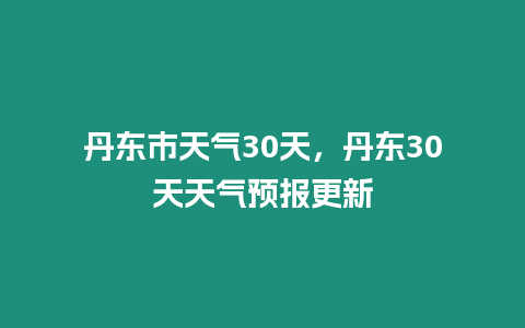 丹東市天氣30天，丹東30天天氣預報更新