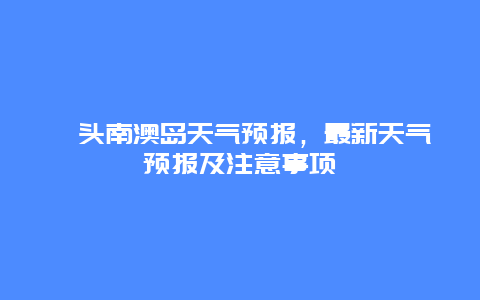 汕頭南澳島天氣預報，最新天氣預報及注意事項