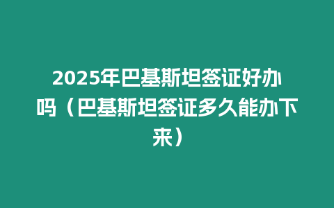 2025年巴基斯坦簽證好辦嗎（巴基斯坦簽證多久能辦下來）