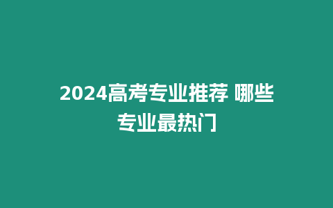 2024高考專業推薦 哪些專業最熱門