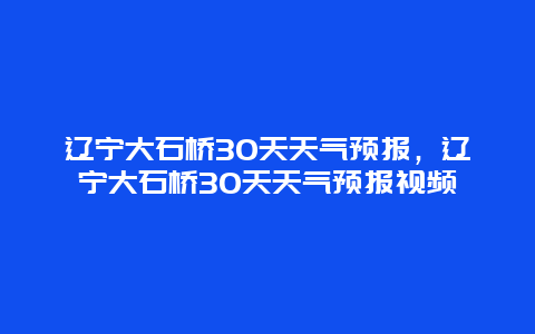 遼寧大石橋30天天氣預報，遼寧大石橋30天天氣預報視頻