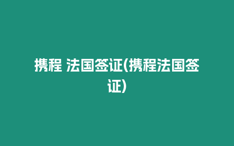 攜程 法國簽證(攜程法國簽證)