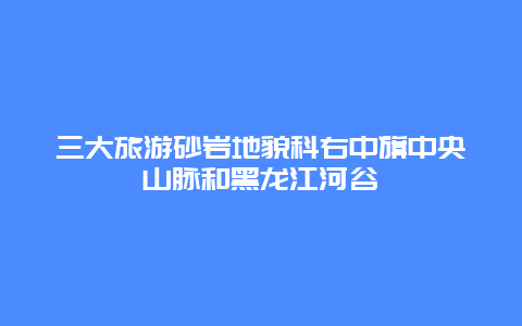 三大旅游砂巖地貌科右中旗中央山脈和黑龍江河谷