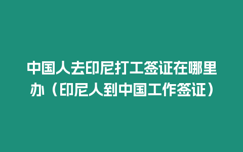 中國人去印尼打工簽證在哪里辦（印尼人到中國工作簽證）