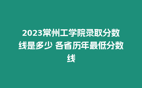 2023常州工學院錄取分數線是多少 各省歷年最低分數線