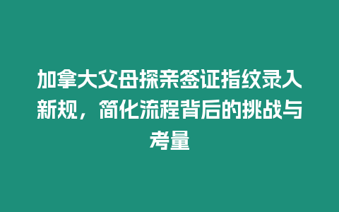 加拿大父母探親簽證指紋錄入新規，簡化流程背后的挑戰與考量