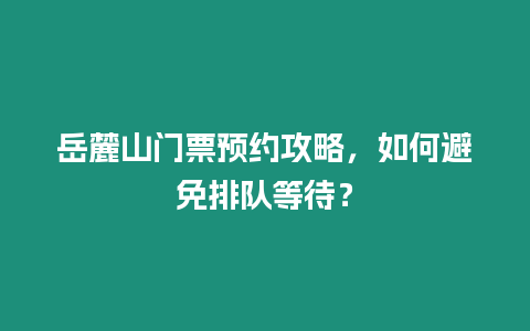 岳麓山門票預約攻略，如何避免排隊等待？