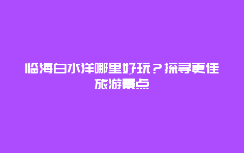 臨海白水洋哪里好玩？探尋更佳旅游景點