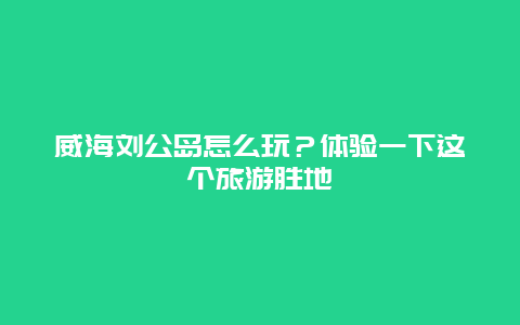 威海劉公島怎么玩？體驗一下這個旅游勝地