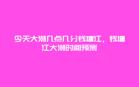 今天大潮幾點幾分錢塘江，錢塘江大潮時間預測