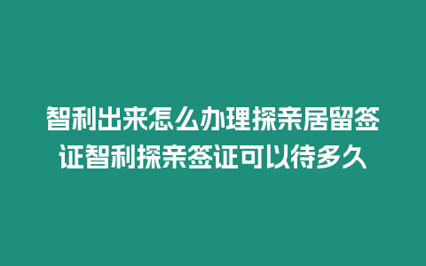 智利出來怎么辦理探親居留簽證智利探親簽證可以待多久