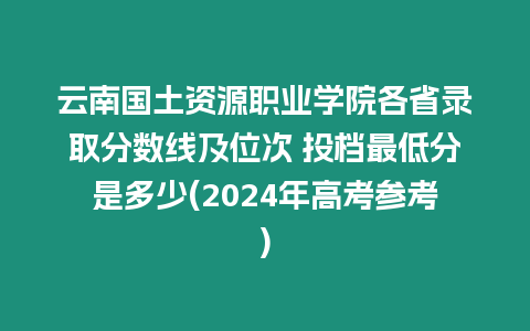 云南國土資源職業學院各省錄取分數線及位次 投檔最低分是多少(2024年高考參考)