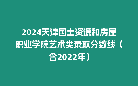 2024天津國(guó)土資源和房屋職業(yè)學(xué)院藝術(shù)類錄取分?jǐn)?shù)線（含2022年）