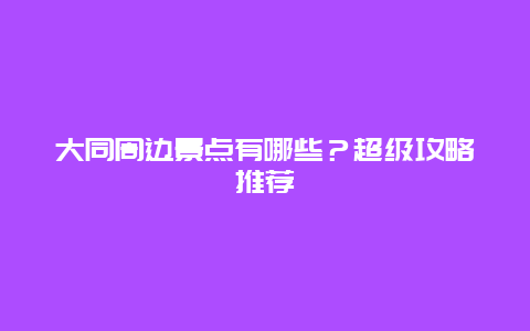 大同周邊景點有哪些？超級攻略推薦