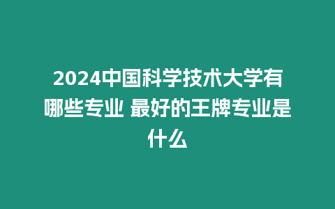 2024中國科學技術大學有哪些專業 最好的王牌專業是什么