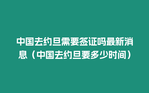 中國去約旦需要簽證嗎最新消息（中國去約旦要多少時間）