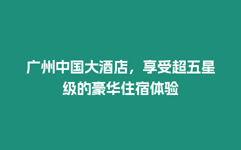 廣州中國大酒店，享受超五星級的豪華住宿體驗