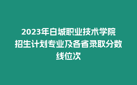 2023年白城職業技術學院招生計劃專業及各省錄取分數線位次