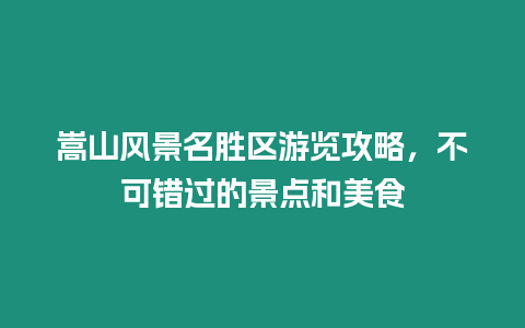 嵩山風景名勝區游覽攻略，不可錯過的景點和美食