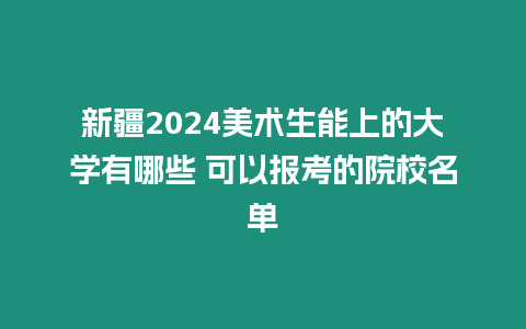 新疆2024美術生能上的大學有哪些 可以報考的院校名單