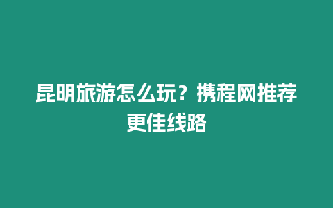 昆明旅游怎么玩？攜程網(wǎng)推薦更佳線路