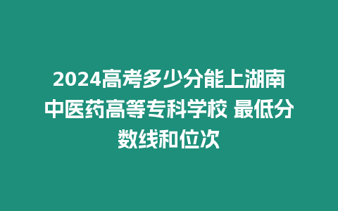 2024高考多少分能上湖南中醫藥高等專科學校 最低分數線和位次