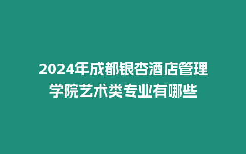 2024年成都銀杏酒店管理學院藝術類專業有哪些