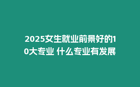 2025女生就業前景好的10大專業 什么專業有發展