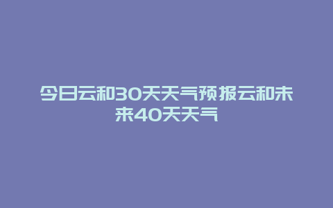 今日云和30天天氣預報云和未來40天天氣