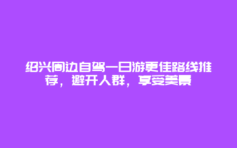 紹興周邊自駕一日游更佳路線推薦，避開人群，享受美景