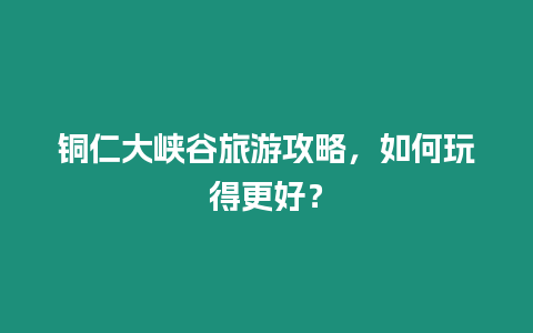 銅仁大峽谷旅游攻略，如何玩得更好？