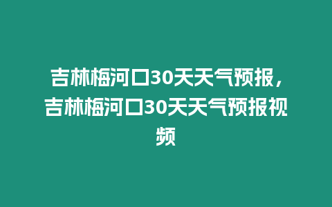 吉林梅河口30天天氣預報，吉林梅河口30天天氣預報視頻