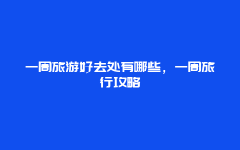 一周旅游好去處有哪些，一周旅行攻略