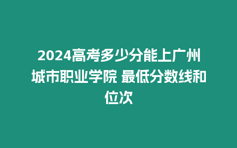 2024高考多少分能上廣州城市職業(yè)學院 最低分數(shù)線和位次