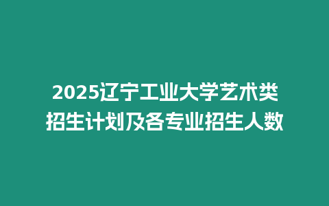 2025遼寧工業(yè)大學藝術(shù)類招生計劃及各專業(yè)招生人數(shù)