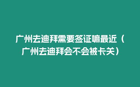 廣州去迪拜需要簽證嘛最近（廣州去迪拜會不會被卡關）