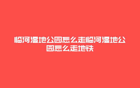 臨河濕地公園怎么走臨河濕地公園怎么走地鐵