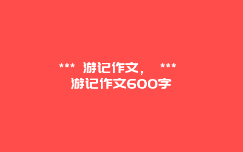 *** 游記作文， *** 游記作文600字